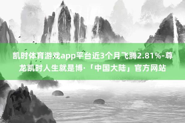 凯时体育游戏app平台近3个月飞腾2.81%-尊龙凯时人生就是博·「中国大陆」官方网站