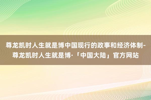 尊龙凯时人生就是博中国现行的政事和经济体制-尊龙凯时人生就是博·「中国大陆」官方网站