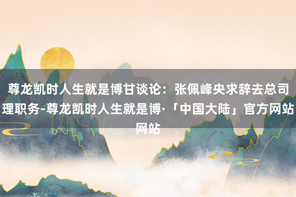 尊龙凯时人生就是博甘谈论：张佩峰央求辞去总司理职务-尊龙凯时人生就是博·「中国大陆」官方网站
