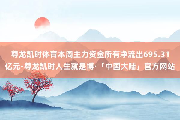 尊龙凯时体育本周主力资金所有净流出695.31亿元-尊龙凯时人生就是博·「中国大陆」官方网站