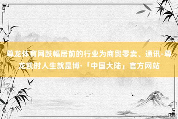 尊龙体育网跌幅居前的行业为商贸零卖、通讯-尊龙凯时人生就是博·「中国大陆」官方网站