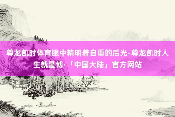 尊龙凯时体育眼中精明着自重的后光-尊龙凯时人生就是博·「中国大陆」官方网站