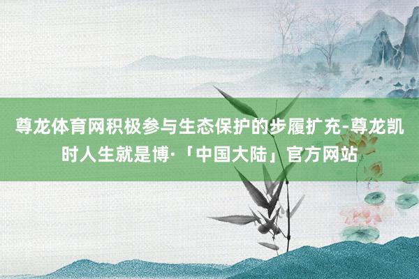 尊龙体育网积极参与生态保护的步履扩充-尊龙凯时人生就是博·「中国大陆」官方网站