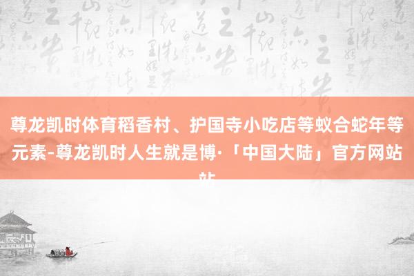 尊龙凯时体育稻香村、护国寺小吃店等蚁合蛇年等元素-尊龙凯时人生就是博·「中国大陆」官方网站