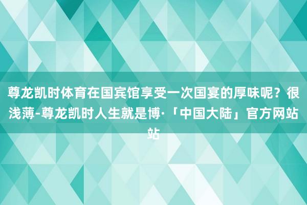 尊龙凯时体育在国宾馆享受一次国宴的厚味呢？很浅薄-尊龙凯时人生就是博·「中国大陆」官方网站