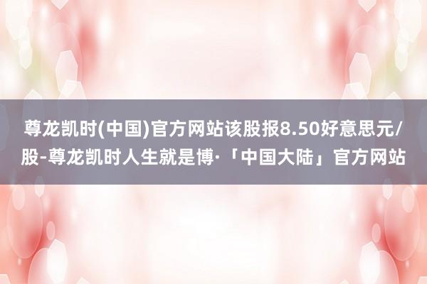 尊龙凯时(中国)官方网站该股报8.50好意思元/股-尊龙凯时人生就是博·「中国大陆」官方网站