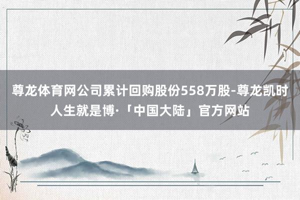 尊龙体育网公司累计回购股份558万股-尊龙凯时人生就是博·「中国大陆」官方网站