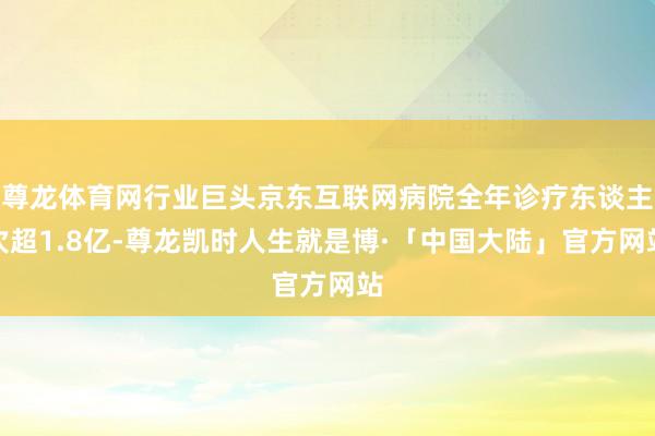 尊龙体育网行业巨头京东互联网病院全年诊疗东谈主次超1.8亿-尊龙凯时人生就是博·「中国大陆」官方网站