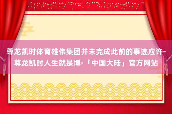 尊龙凯时体育雄伟集团并未完成此前的事迹应许-尊龙凯时人生就是博·「中国大陆」官方网站