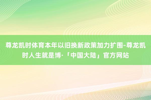 尊龙凯时体育本年以旧换新政策加力扩围-尊龙凯时人生就是博·「中国大陆」官方网站