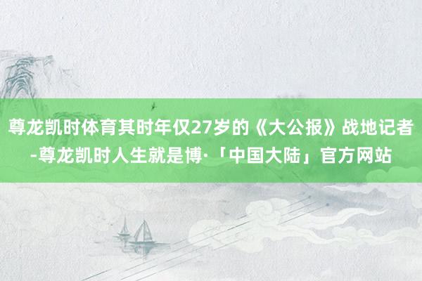 尊龙凯时体育其时年仅27岁的《大公报》战地记者-尊龙凯时人生就是博·「中国大陆」官方网站