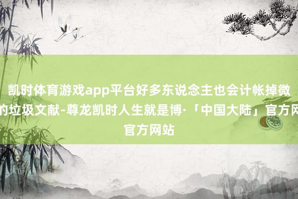 凯时体育游戏app平台好多东说念主也会计帐掉微信的垃圾文献-尊龙凯时人生就是博·「中国大陆」官方网站