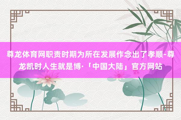 尊龙体育网职责时期为所在发展作念出了孝顺-尊龙凯时人生就是博·「中国大陆」官方网站