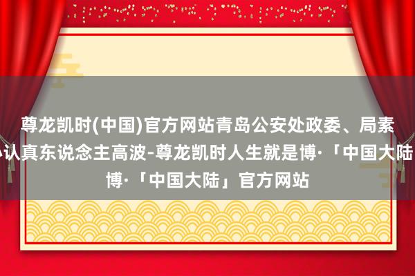 尊龙凯时(中国)官方网站青岛公安处政委、局素质闇练中心认真东说念主高波-尊龙凯时人生就是博·「中国大陆」官方网站