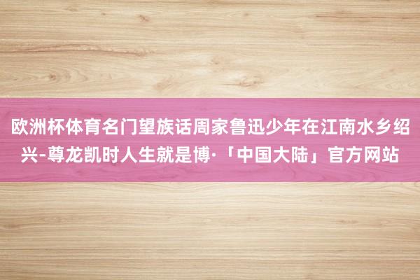 欧洲杯体育名门望族话周家鲁迅少年在江南水乡绍兴-尊龙凯时人生就是博·「中国大陆」官方网站