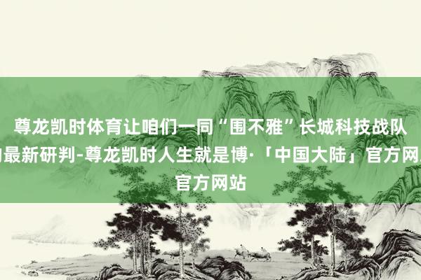 尊龙凯时体育让咱们一同“围不雅”长城科技战队的最新研判-尊龙凯时人生就是博·「中国大陆」官方网站