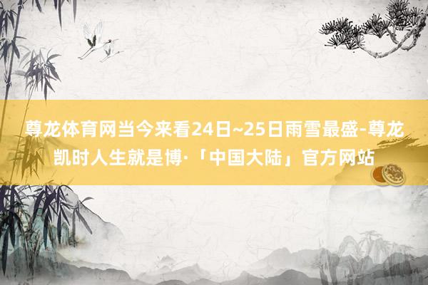 尊龙体育网当今来看24日~25日雨雪最盛-尊龙凯时人生就是博·「中国大陆」官方网站