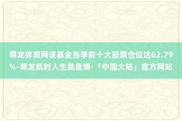 尊龙体育网该基金当季前十大股票仓位达62.79%-尊龙凯时人生就是博·「中国大陆」官方网站