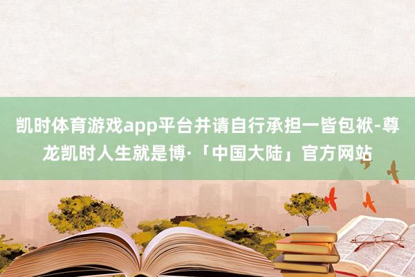 凯时体育游戏app平台并请自行承担一皆包袱-尊龙凯时人生就是博·「中国大陆」官方网站