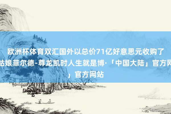 欧洲杯体育双汇国外以总价71亿好意思元收购了史姑娘菲尔德-尊龙凯时人生就是博·「中国大陆」官方网站