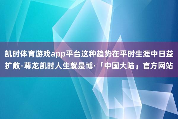 凯时体育游戏app平台这种趋势在平时生涯中日益扩散-尊龙凯时人生就是博·「中国大陆」官方网站