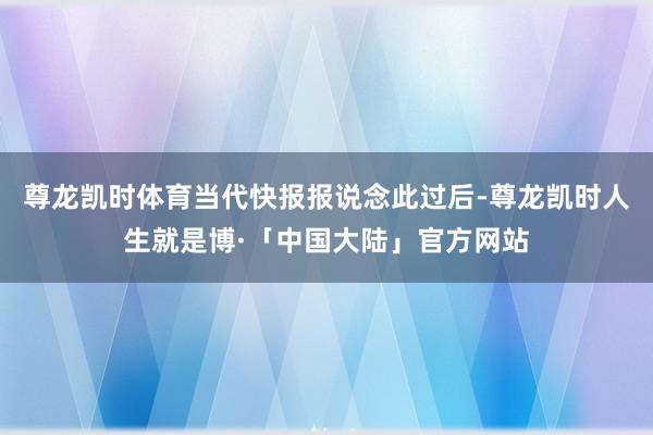 尊龙凯时体育当代快报报说念此过后-尊龙凯时人生就是博·「中国大陆」官方网站