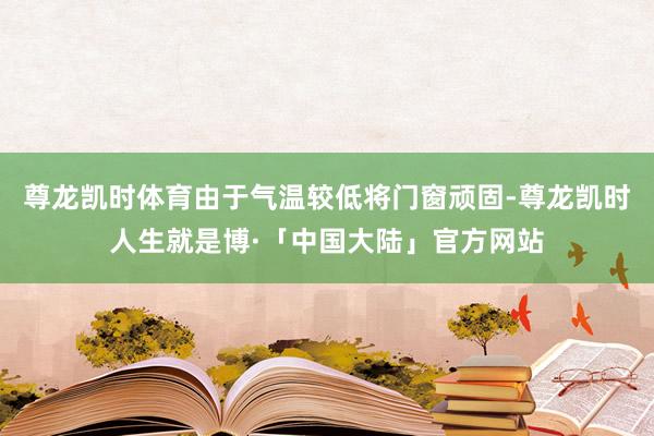 尊龙凯时体育由于气温较低将门窗顽固-尊龙凯时人生就是博·「中国大陆」官方网站