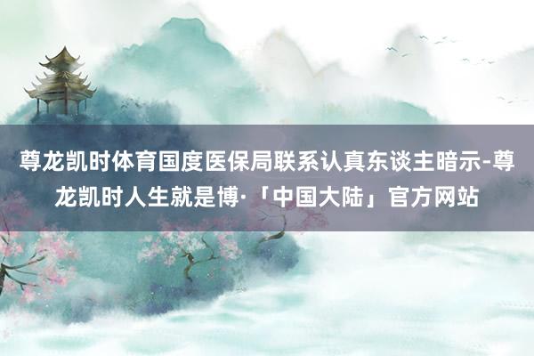 尊龙凯时体育国度医保局联系认真东谈主暗示-尊龙凯时人生就是博·「中国大陆」官方网站
