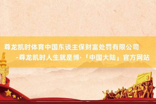 尊龙凯时体育中国东谈主保财富处罚有限公司 -尊龙凯时人生就是博·「中国大陆」官方网站