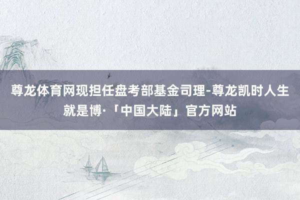 尊龙体育网现担任盘考部基金司理-尊龙凯时人生就是博·「中国大陆」官方网站