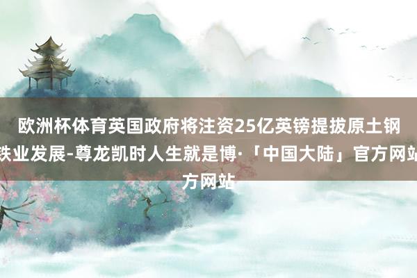 欧洲杯体育英国政府将注资25亿英镑提拔原土钢铁业发展-尊龙凯时人生就是博·「中国大陆」官方网站