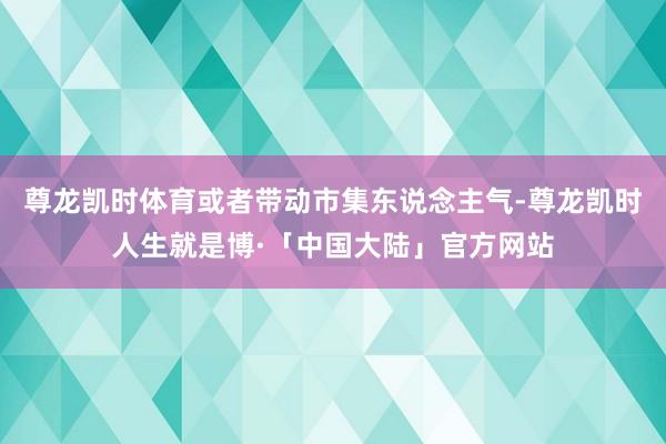 尊龙凯时体育或者带动市集东说念主气-尊龙凯时人生就是博·「中国大陆」官方网站
