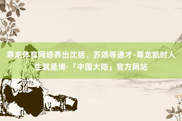 尊龙体育网培养出沈括、苏颂等通才-尊龙凯时人生就是博·「中国大陆」官方网站