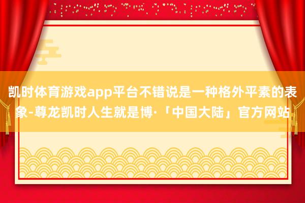 凯时体育游戏app平台不错说是一种格外平素的表象-尊龙凯时人生就是博·「中国大陆」官方网站