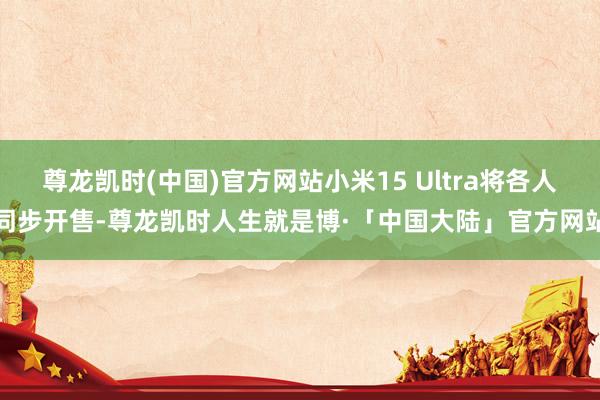尊龙凯时(中国)官方网站小米15 Ultra将各人同步开售-尊龙凯时人生就是博·「中国大陆」官方网站