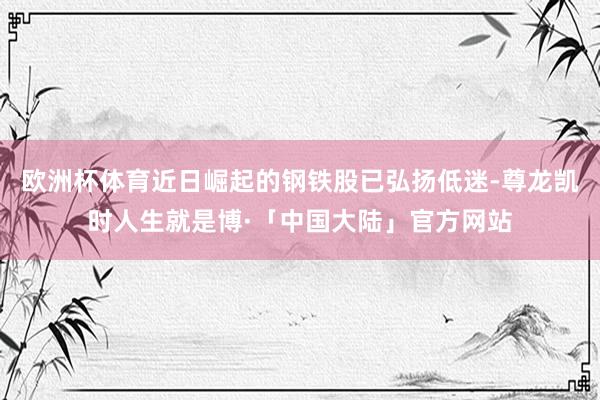 欧洲杯体育近日崛起的钢铁股已弘扬低迷-尊龙凯时人生就是博·「中国大陆」官方网站