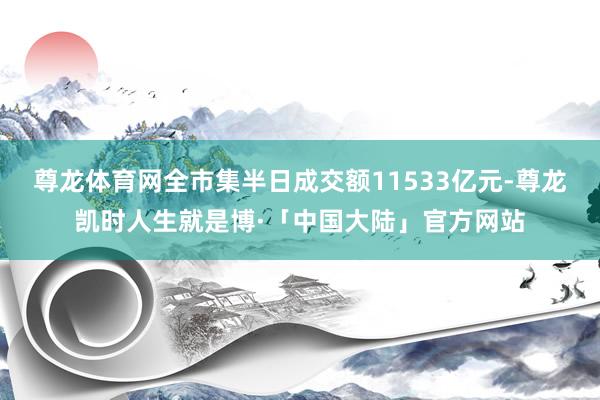 尊龙体育网全市集半日成交额11533亿元-尊龙凯时人生就是博·「中国大陆」官方网站