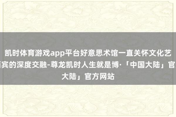凯时体育游戏app平台好意思术馆一直关怀文化艺术与西宾的深度交融-尊龙凯时人生就是博·「中国大陆」官方网站