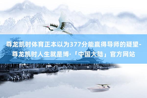 尊龙凯时体育正本以为377分能赢得导师的疑望-尊龙凯时人生就是博·「中国大陆」官方网站