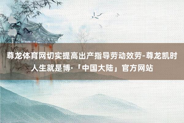 尊龙体育网切实提高出产指导劳动效劳-尊龙凯时人生就是博·「中国大陆」官方网站