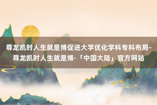 尊龙凯时人生就是博促进大学优化学科专科布局-尊龙凯时人生就是博·「中国大陆」官方网站