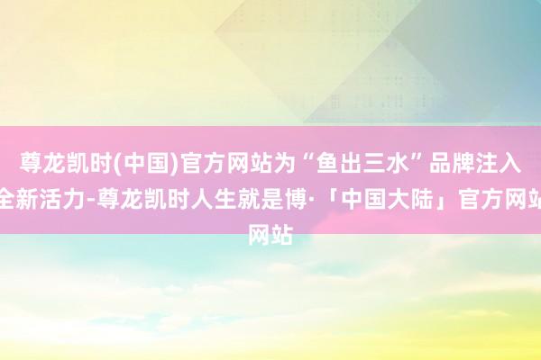 尊龙凯时(中国)官方网站为“鱼出三水”品牌注入全新活力-尊龙凯时人生就是博·「中国大陆」官方网站