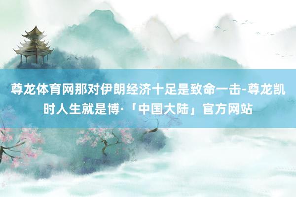 尊龙体育网那对伊朗经济十足是致命一击-尊龙凯时人生就是博·「中国大陆」官方网站
