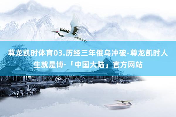 尊龙凯时体育03.历经三年俄乌冲破-尊龙凯时人生就是博·「中国大陆」官方网站