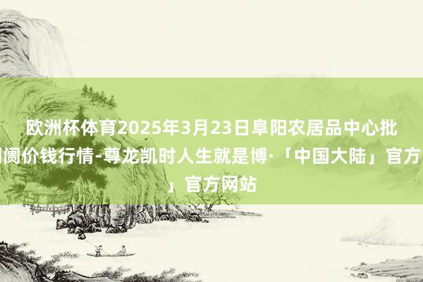 欧洲杯体育2025年3月23日阜阳农居品中心批发阛阓价钱行情-尊龙凯时人生就是博·「中国大陆」官方网站
