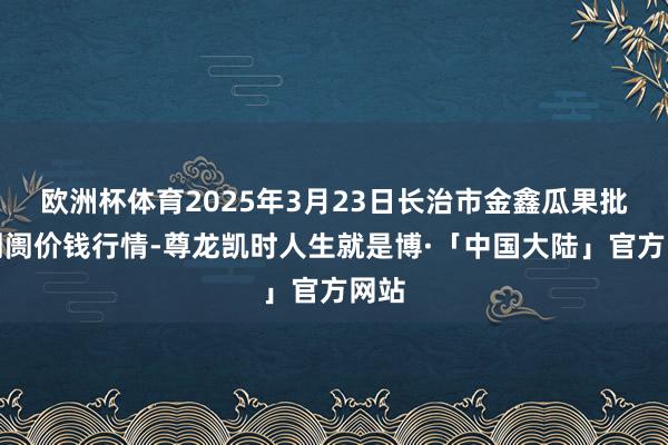 欧洲杯体育2025年3月23日长治市金鑫瓜果批发阛阓价钱行情-尊龙凯时人生就是博·「中国大陆」官方网站