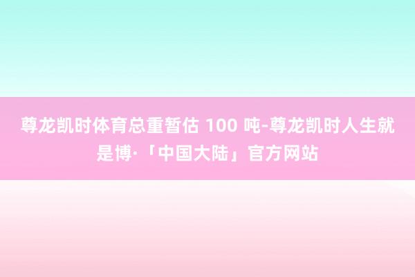 尊龙凯时体育总重暂估 100 吨-尊龙凯时人生就是博·「中国大陆」官方网站