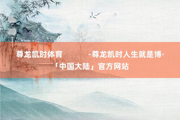 尊龙凯时体育            -尊龙凯时人生就是博·「中国大陆」官方网站