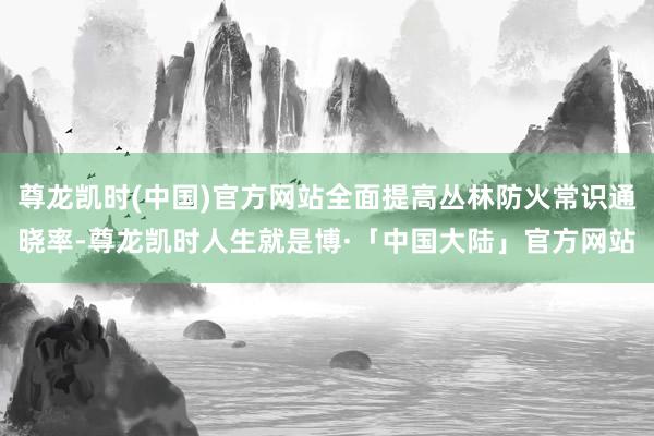 尊龙凯时(中国)官方网站全面提高丛林防火常识通晓率-尊龙凯时人生就是博·「中国大陆」官方网站