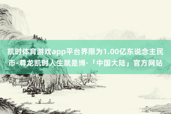 凯时体育游戏app平台界限为1.00亿东说念主民币-尊龙凯时人生就是博·「中国大陆」官方网站